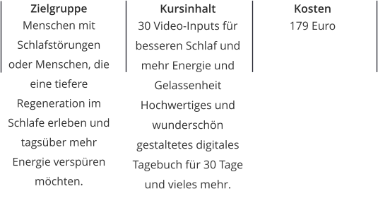 Zielgruppe Menschen mit Schlafstörungen oder Menschen, die eine tiefere Regeneration im Schlafe erleben und tagsüber mehr Energie verspüren möchten. Kursinhalt 30 Video-Inputs für besseren Schlaf und mehr Energie und Gelassenheit Hochwertiges und wunderschön gestaltetes digitales Tagebuch für 30 Tage und vieles mehr. Kosten 179 Euro